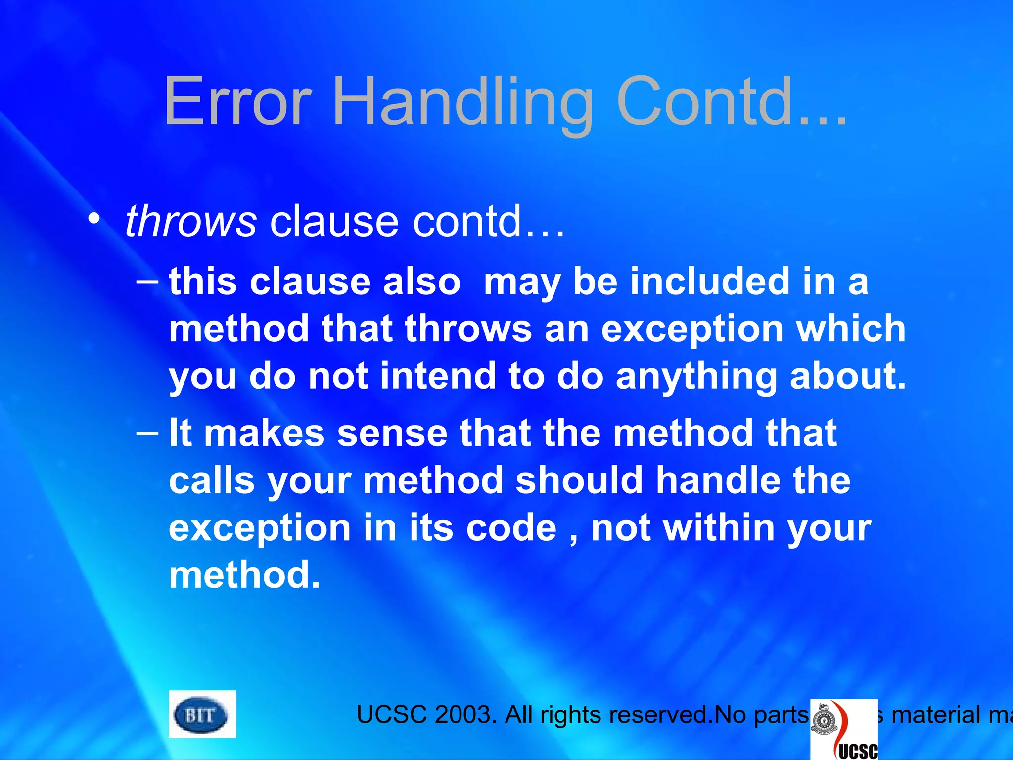 UCSC 2003. All rights reserved.No parts of this material ma
Error Handling Contd...
• throws clause contd…
– this clause also may be included in a
method that throws an exception which
you do not intend to do anything about.
– It makes sense that the method that
calls your method should handle the
exception in its code , not within your
method.