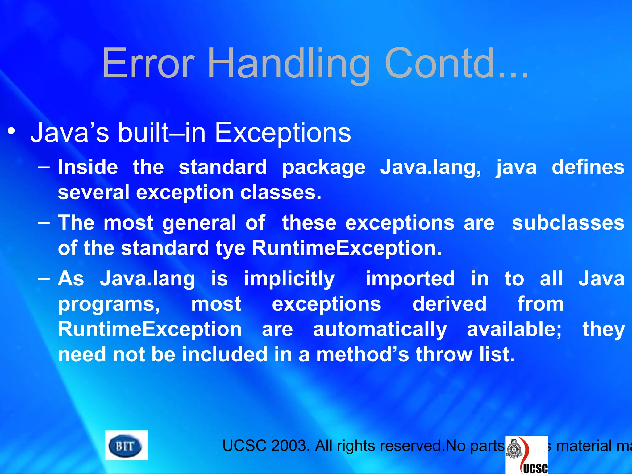 UCSC 2003. All rights reserved.No parts of this material ma
Error Handling Contd...
• Java’s built–in Exceptions
– Inside the standard package Java.lang, java defines
several exception classes.
– The most general of these exceptions are subclasses
of the standard tye RuntimeException.
– As Java.lang is implicitly imported in to all Java
programs, most exceptions derived from
RuntimeException are automatically available; they
need not be included in a method’s throw list.