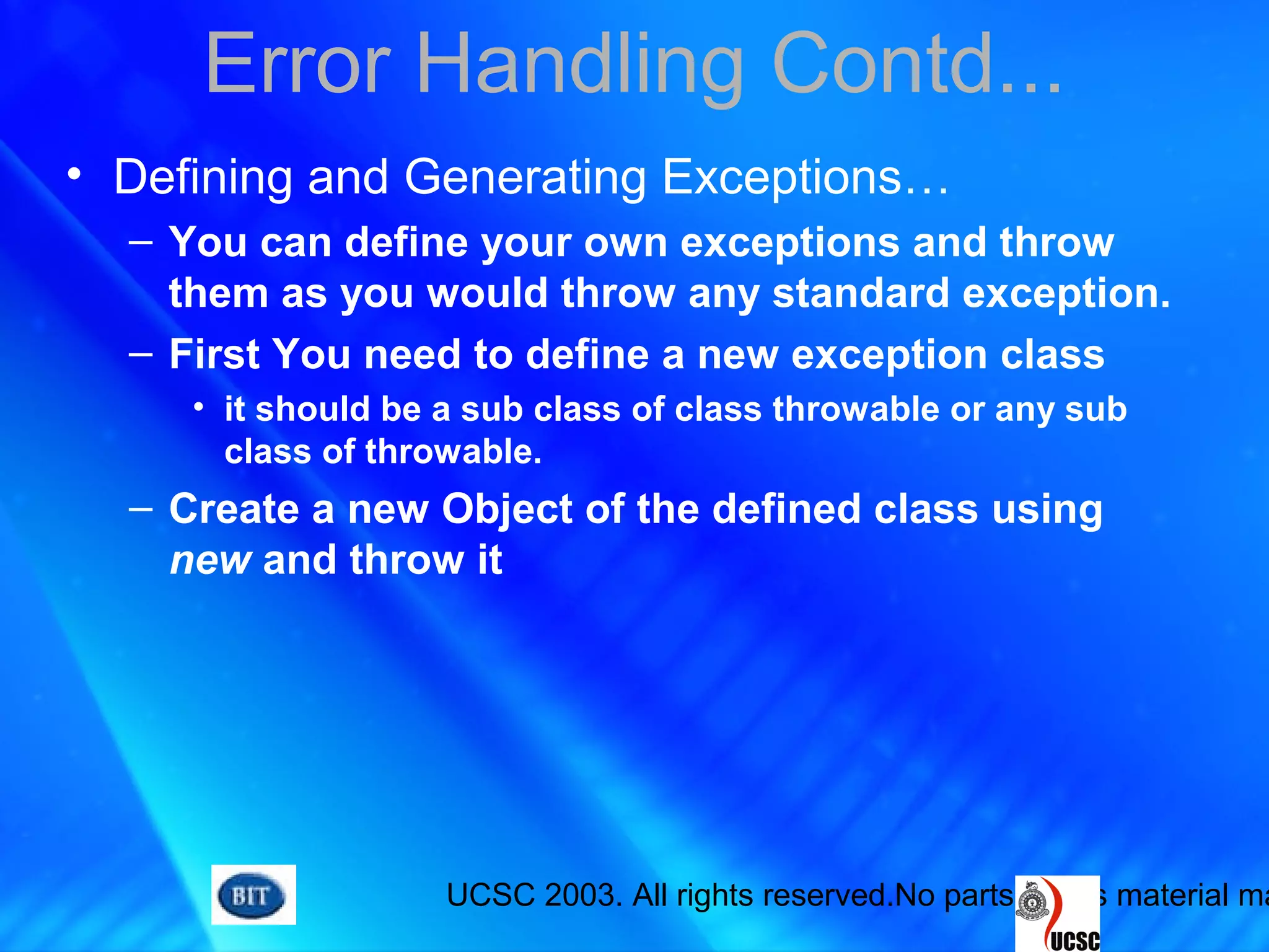 UCSC 2003. All rights reserved.No parts of this material ma
Error Handling Contd...
• Defining and Generating Exceptions…
– You can define your own exceptions and throw
them as you would throw any standard exception.
– First You need to define a new exception class
• it should be a sub class of class throwable or any sub
class of throwable.
– Create a new Object of the defined class using
new and throw it