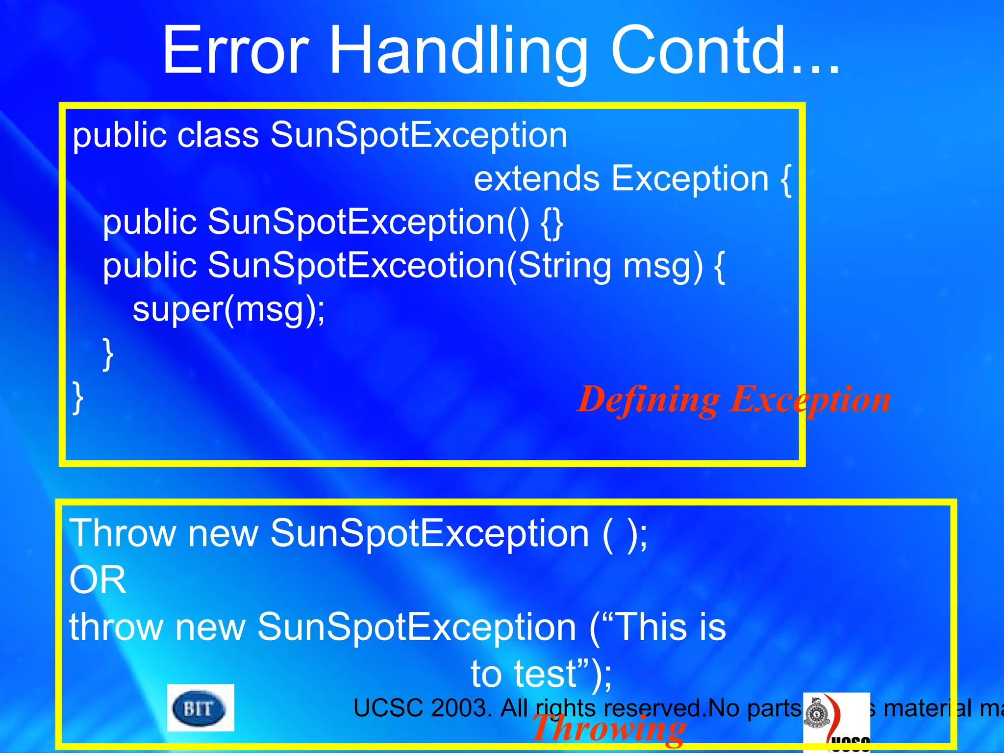 UCSC 2003. All rights reserved.No parts of this material ma
Error Handling Contd...
public class SunSpotException
extends Exception {
public SunSpotException() {}
public SunSpotExceotion(String msg) {
super(msg);
}
}
Throw new SunSpotException ( );
OR
throw new SunSpotException (“This is
to test”);
Defining Exception
Throwing