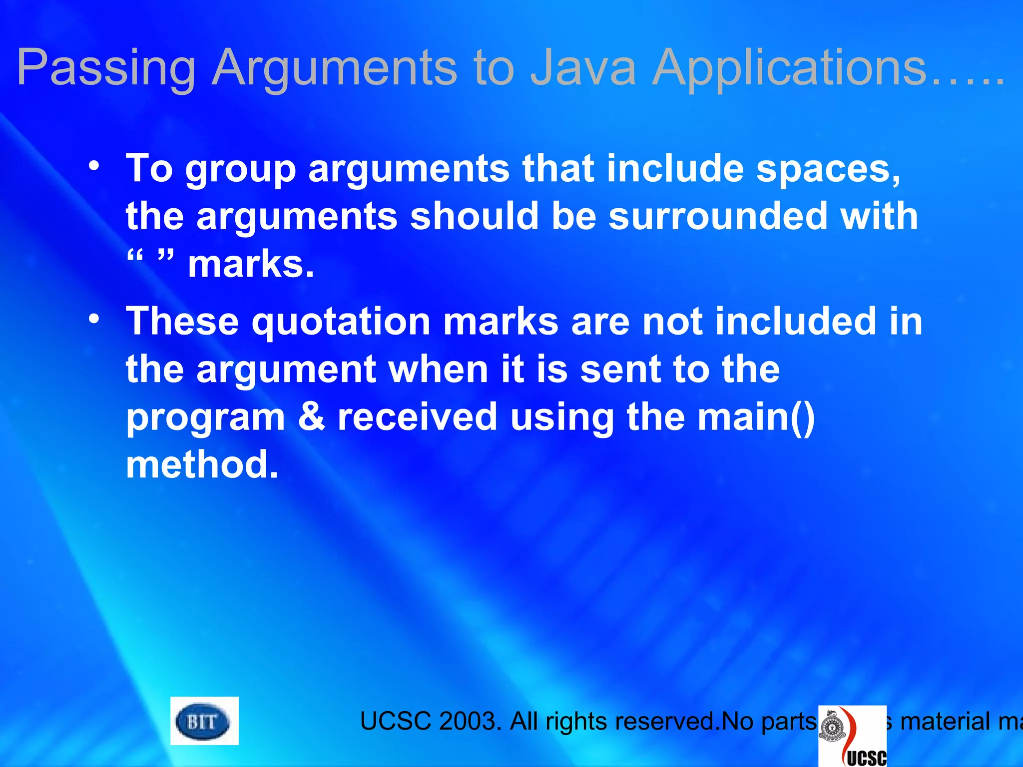 UCSC 2003. All rights reserved.No parts of this material ma
Passing Arguments to Java Applications…..
• To group arguments that include spaces,
the arguments should be surrounded with
“ ” marks.
• These quotation marks are not included in
the argument when it is sent to the
program & received using the main()
method.
