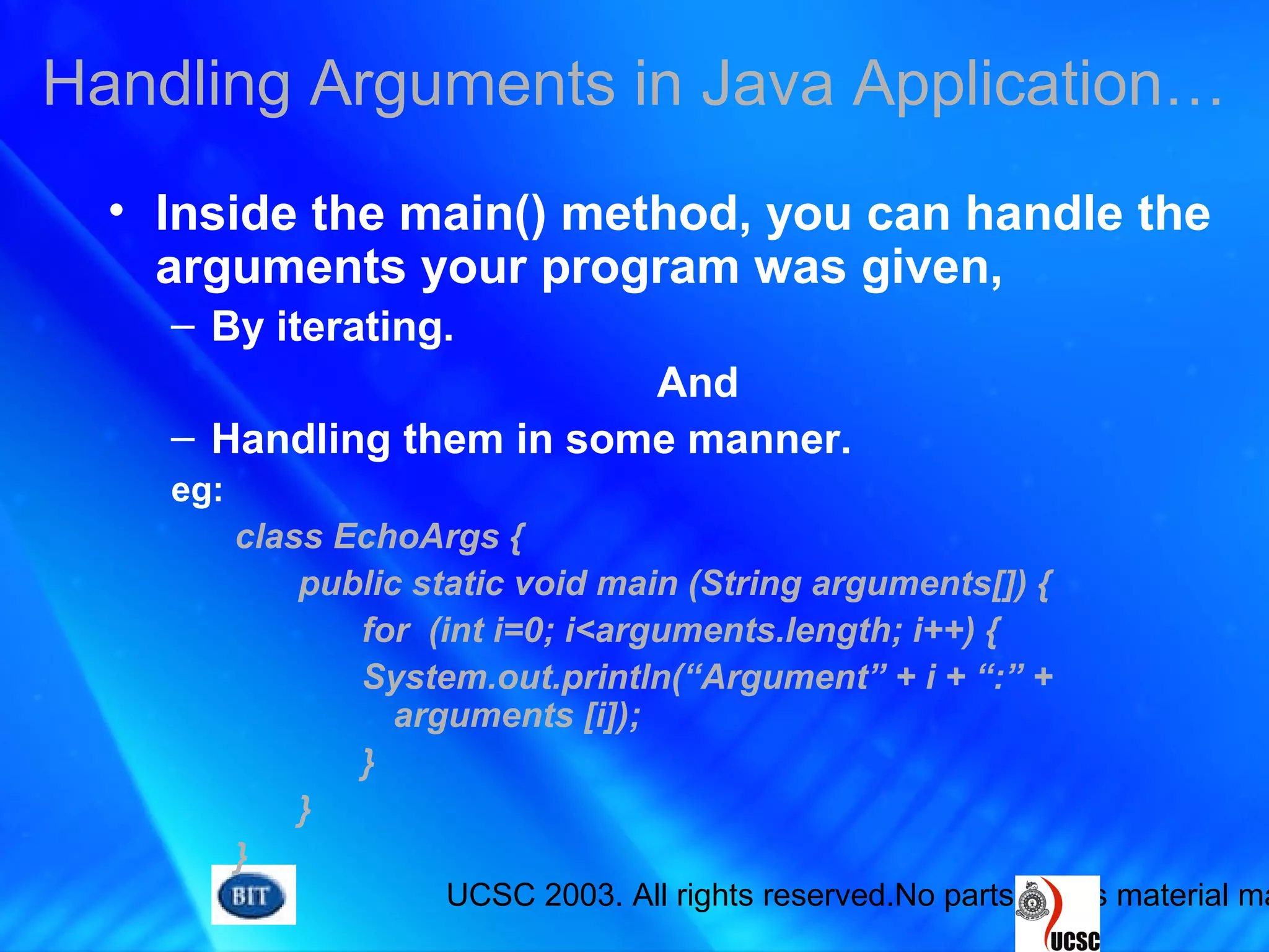 UCSC 2003. All rights reserved.No parts of this material ma
Handling Arguments in Java Application…
• Inside the main() method, you can handle the
arguments your program was given,
– By iterating.
And
– Handling them in some manner.
eg:
class EchoArgs {
public static void main (String arguments[]) {
for (int i=0; i<arguments.length; i++) {
System.out.println(“Argument” + i + “:” +
arguments [i]);
}
}
}
 