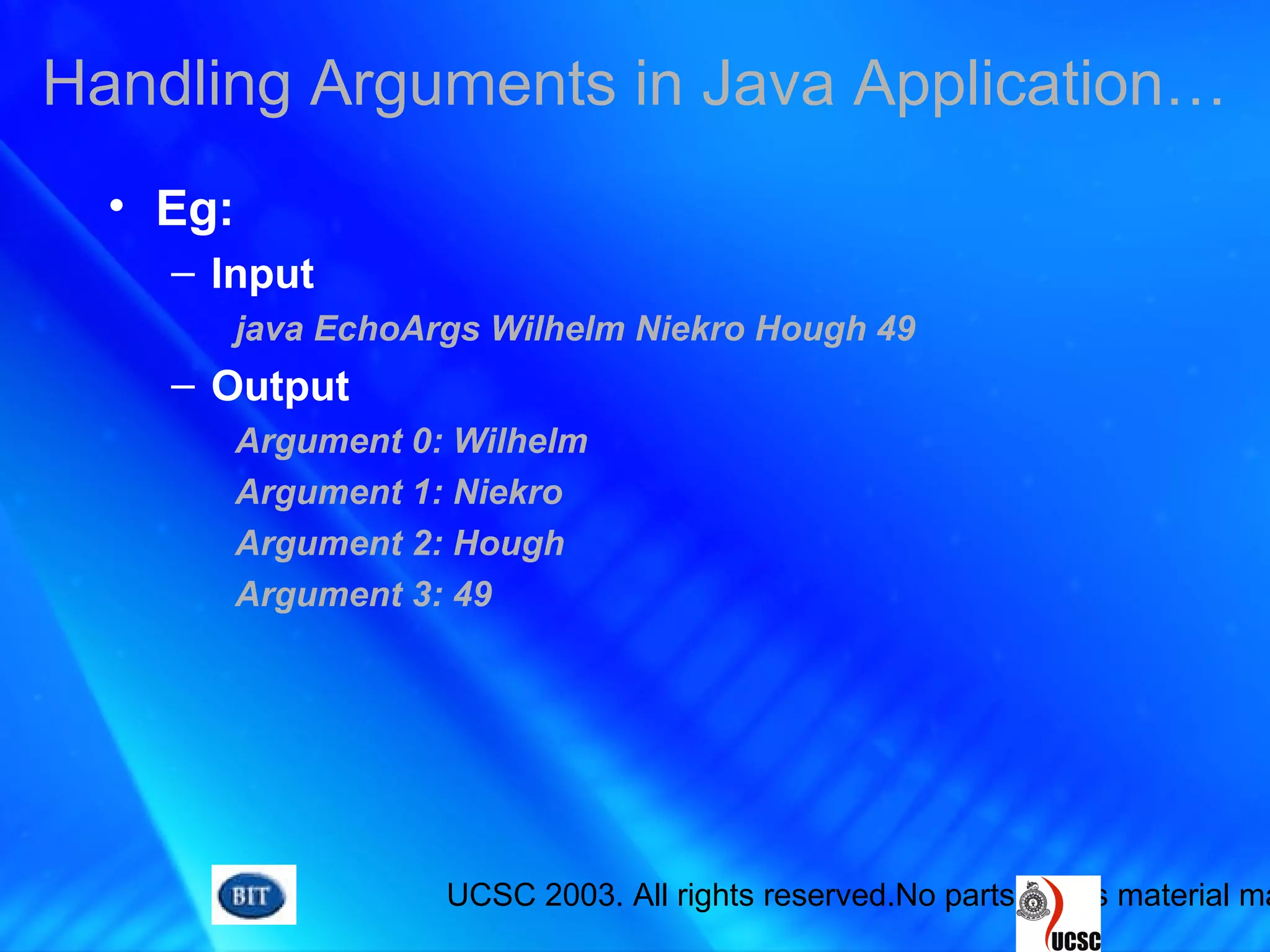 UCSC 2003. All rights reserved.No parts of this material ma
• Eg:
– Input
java EchoArgs Wilhelm Niekro Hough 49
– Output
Argument 0: Wilhelm
Argument 1: Niekro
Argument 2: Hough
Argument 3: 49
Handling Arguments in Java Application…