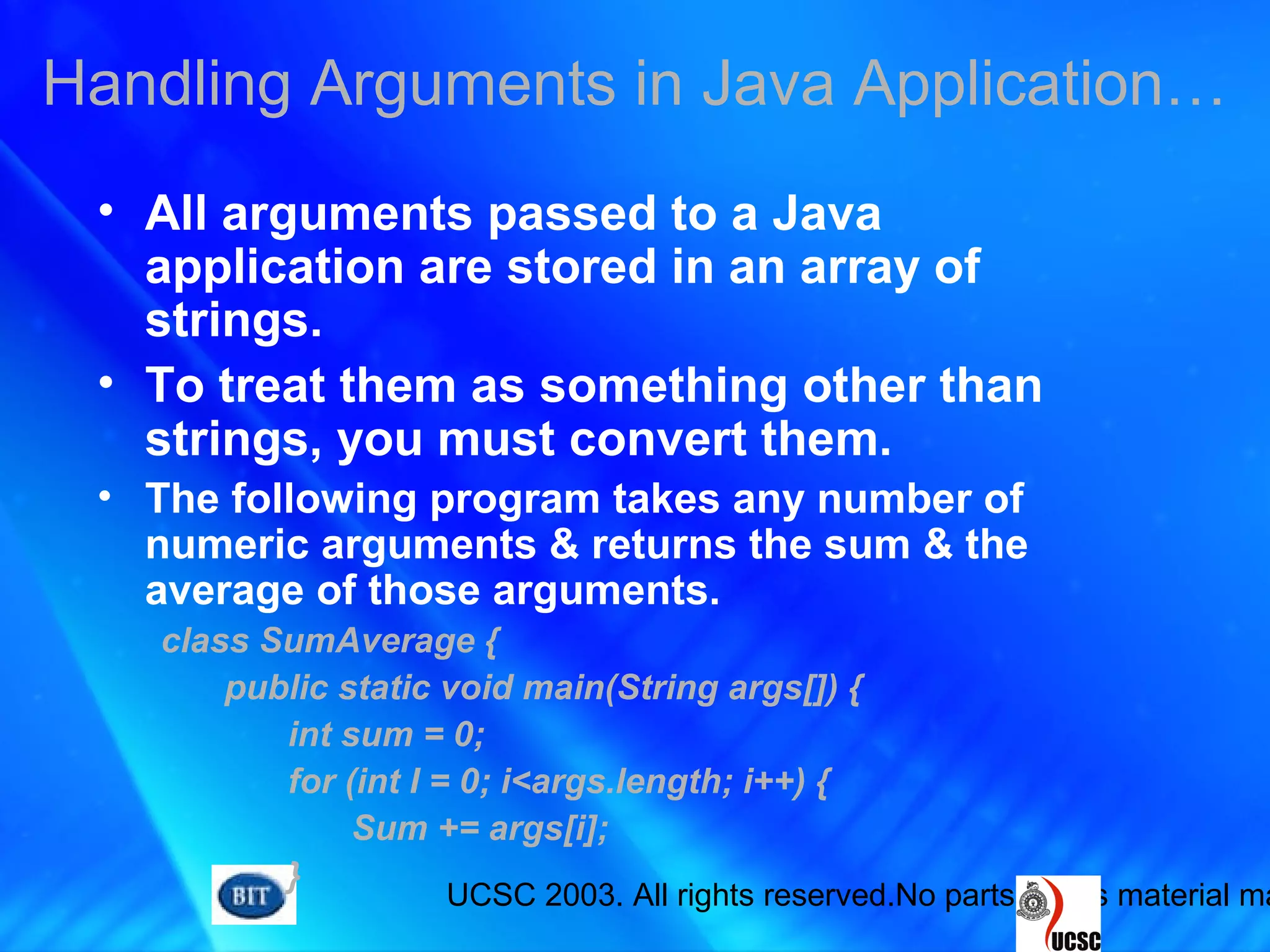 UCSC 2003. All rights reserved.No parts of this material ma
• All arguments passed to a Java
application are stored in an array of
strings.
• To treat them as something other than
strings, you must convert them.
• The following program takes any number of
numeric arguments & returns the sum & the
average of those arguments.
class SumAverage {
public static void main(String args[]) {
int sum = 0;
for (int I = 0; i<args.length; i++) {
Sum += args[i];
}
Handling Arguments in Java Application…
 