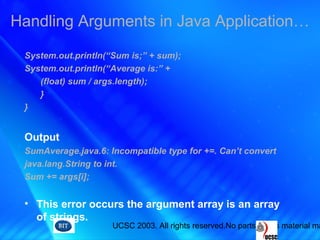 UCSC 2003. All rights reserved.No parts of this material ma
System.out.println(“Sum is;” + sum);
System.out.println(“Average is:” +
(float) sum / args.length);
}
}
Output
SumAverage.java.6: Incompatible type for +=. Can’t convert
java.lang.String to int.
Sum += args[i];
• This error occurs the argument array is an array
of strings.
Handling Arguments in Java Application…
 
