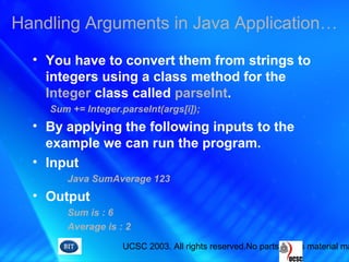 UCSC 2003. All rights reserved.No parts of this material ma
• You have to convert them from strings to
integers using a class method for the
Integer class called parseInt.
Sum += Integer.parseInt(args[i]);
• By applying the following inputs to the
example we can run the program.
• Input
Java SumAverage 123
• Output
Sum is : 6
Average is : 2
Handling Arguments in Java Application…
 