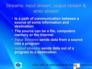 UCSC 2003. All rights reserved.No parts of this material ma
Streams: input stream, output stream &
error stream
• Is a path of communication between a
source of some information and
destination
• The source can be a file, computers
memory or the Internet
• Input Streams sends data from a source
into a program
• output streams sends data out of a
program to a destination
 