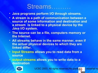 UCSC 2003. All rights reserved.No parts of this material ma
• Java programs perform I/O through streams.
• A stream is a path of communication between a
source of some information and destination and
a stream is linked to a physical device by the
Java I/O system.
• The source can be a file, computers memory or
the Internet.
• All streams behave in the same manner, even if
the actual physical devices to which they are
linked differ.
• Input Streams allows you to read data from a
source
• output streams allows you to write data to a
destination
Streams………
 