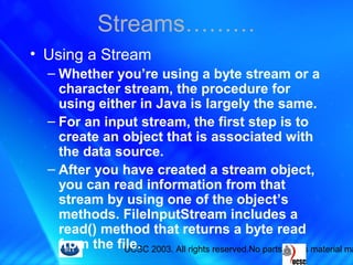 UCSC 2003. All rights reserved.No parts of this material ma
• Using a Stream
– Whether you’re using a byte stream or a
character stream, the procedure for
using either in Java is largely the same.
– For an input stream, the first step is to
create an object that is associated with
the data source.
– After you have created a stream object,
you can read information from that
stream by using one of the object’s
methods. FileInputStream includes a
read() method that returns a byte read
from the file.
Streams………
 