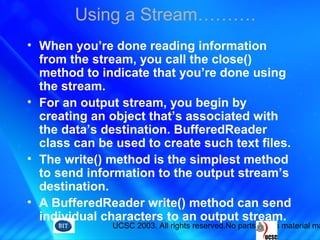 UCSC 2003. All rights reserved.No parts of this material ma
Using a Stream……….
• When you’re done reading information
from the stream, you call the close()
method to indicate that you’re done using
the stream.
• For an output stream, you begin by
creating an object that’s associated with
the data’s destination. BufferedReader
class can be used to create such text files.
• The write() method is the simplest method
to send information to the output stream’s
destination.
• A BufferedReader write() method can send
individual characters to an output stream.
 
