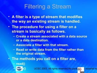 UCSC 2003. All rights reserved.No parts of this material ma
Filtering a Stream
• A filter is a type of stream that modifies
the way an existing stream is handled.
• The procedure for using a filter on a
stream is basically as follows.
– Create a stream associated with a data source
or a data destination.
– Associate a filter with that stream.
– Read or write data from the filter rather than
the original stream.
• The methods you call on a filter are,
– read()
– write()
 