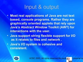 UCSC 2003. All rights reserved.No parts of this material ma
Input & output
• Most real applications of Java are not text
based, console programs. Rather they are
graphically oriented applets that rely upon
Java’s Abstract Window Toolkit (AWT) for
interactions with the user.
• Java support string flexible support for I/O
as it relates to files and network .
• Java’s I/O system is cohesive and
consistent.
 