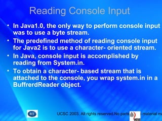 UCSC 2003. All rights reserved.No parts of this material ma
Reading Console Input
• In Java1.0, the only way to perform console input
was to use a byte stream.
• The predefined method of reading console input
for Java2 is to use a character- oriented stream.
• In Java, console input is accomplished by
reading from System.in.
• To obtain a character- based stream that is
attached to the console, you wrap system.in in a
BuffrerdReader object.
 