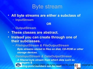 UCSC 2003. All rights reserved.No parts of this material ma
Byte stream
• All byte streams are either a subclass of
– InputStream
OR
– OutputStream
• These classes are abstract.
• Instead you can create through one of
their subclasses.
– FileInputStream & FileOutputStream
Byte streams stored in files on disk, CD-ROM or other
storage devices.
– DataInputStream & DataOutputStream
A filtered byte stream from which data such as
integers &
Floating-point numbers can be read.
 