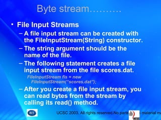 UCSC 2003. All rights reserved.No parts of this material ma
• File Input Streams
– A file input stream can be created with
the FileInputStream(String) constructor.
– The string argument should be the
name of the file.
– The following statement creates a file
input stream from the file scores.dat.
FileInputStream fis = new
FileInputStream(“scores.dat”);
– After you create a file input stream, you
can read bytes from the stream by
calling its read() method.
Byte stream……….
 