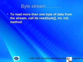 UCSC 2003. All rights reserved.No parts of this material ma
• To read more than one byte of data from
the stream, call its read(byte[], int, int)
method.
Byte stream……….
 