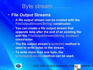 UCSC 2003. All rights reserved.No parts of this material ma
• File Output Streams
– A file output stream can be created with the
FileOutputStream(String) constructor.
– You can create a file output stream that
appends data after the end of an existing file
with the FileOutputStream(String, boolean)
constructor.
– The file output stream’s write(int) method is
used to write bytes to the stream.
– To write more than one byte, the
write(byte[],int,int) method can be used.
Byte stream……….
 