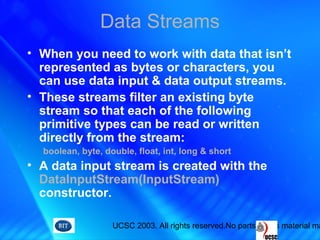 UCSC 2003. All rights reserved.No parts of this material ma
Data Streams
• When you need to work with data that isn’t
represented as bytes or characters, you
can use data input & data output streams.
• These streams filter an existing byte
stream so that each of the following
primitive types can be read or written
directly from the stream:
boolean, byte, double, float, int, long & short
• A data input stream is created with the
DataInputStream(InputStream)
constructor.
 