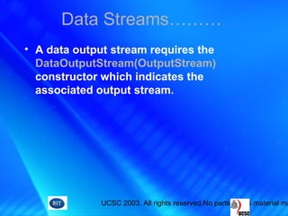 UCSC 2003. All rights reserved.No parts of this material ma
• A data output stream requires the
DataOutputStream(OutputStream)
constructor which indicates the
associated output stream.
Data Streams………
 