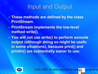 UCSC 2003. All rights reserved.No parts of this material ma
Input and Output
– These methods are defined by the class
PrintStream.
– PrintStream implements the low-level
method write().
– You will not use write() to perform sonsole
output (although doing so might be usefu
in some situations), because print() and
println() are subtantially easier to use.
 