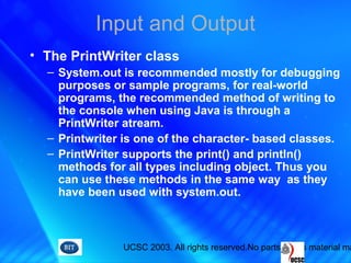 UCSC 2003. All rights reserved.No parts of this material ma
Input and Output
• The PrintWriter class
– System.out is recommended mostly for debugging
purposes or sample programs, for real-world
programs, the recommended method of writing to
the console when using Java is through a
PrintWriter atream.
– Printwriter is one of the character- based classes.
– PrintWriter supports the print() and println()
methods for all types including object. Thus you
can use these methods in the same way as they
have been used with system.out.
 