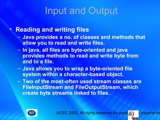 UCSC 2003. All rights reserved.No parts of this material ma
Input and Output
• Reading and writing files
– Java provides a no. of classes and methods that
allow you to read and write files.
– In java, all files are byte-oriented and java
provides methods to read and write byte from
and to a file.
– Java allows you to wrap a byte-oriented file
system within a character-based object.
– Two of the most-often used stream classes are
FileInputStream and FileOutputStream, which
create byte streams linked to files.
 
