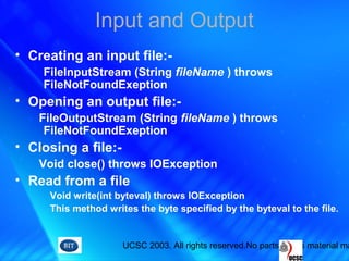 UCSC 2003. All rights reserved.No parts of this material ma
Input and Output
• Creating an input file:-
FileInputStream (String fileName ) throws
FileNotFoundExeption
• Opening an output file:-
FileOutputStream (String fileName ) throws
FileNotFoundExeption
• Closing a file:-
Void close() throws IOException
• Read from a file
Void write(int byteval) throws IOException
This method writes the byte specified by the byteval to the file.
 
