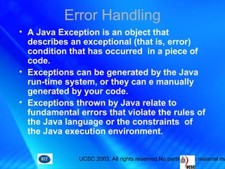 UCSC 2003. All rights reserved.No parts of this material ma
Error Handling
• A Java Exception is an object that
describes an exceptional (that is, error)
condition that has occurred in a piece of
code.
• Exceptions can be generated by the Java
run-time system, or they can e manually
generated by your code.
• Exceptions thrown by Java relate to
fundamental errors that violate the rules of
the Java language or the constraints of
the Java execution environment.
 