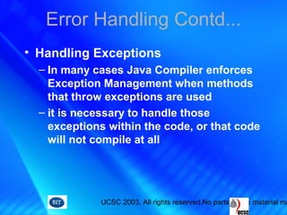 UCSC 2003. All rights reserved.No parts of this material ma
Error Handling Contd...
• Handling Exceptions
– In many cases Java Compiler enforces
Exception Management when methods
that throw exceptions are used
– it is necessary to handle those
exceptions within the code, or that code
will not compile at all
 