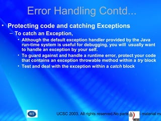 UCSC 2003. All rights reserved.No parts of this material ma
Error Handling Contd...
• Protecting code and catching Exceptions
– To catch an Exception,
• Although the default exception handler provided by the Java
run-time system is useful for debugging, you will usually want
to handle an exception by your self.
• To guard against and handle a runtime error, protect your code
that contains an exception throwable method within a try block
• Test and deal with the exception within a catch block
 