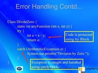 UCSC 2003. All rights reserved.No parts of this material ma
Error Handling Contd...
Class DivideZero {
static int anyFunction (int x, int y) {
try {
int a = x / y;
return a;
}
catch (ArithmeticException e) {
System.out.println(“Division by Zero “);
}
}
Code is protected
using try Block
Exception is caught and handled
using catch block
 