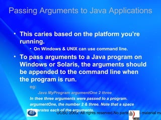 UCSC 2003. All rights reserved.No parts of this material ma
• This caries based on the platform you’re
running.
• On Windows & UNIX can use command line.
• To pass arguments to a Java program on
Windows or Solaris, the arguments should
be appended to the command line when
the program is run.
eg:
Java MyProgram argumentOne 2 three
In thee three arguments were passed to a program.
argumentOne, the number 2 & three. Note that a space
Separates each of the arguments.
Passing Arguments to Java Applications
 
