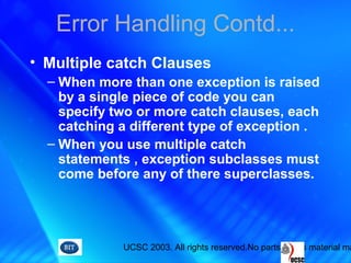 UCSC 2003. All rights reserved.No parts of this material ma
Error Handling Contd...
• Multiple catch Clauses
– When more than one exception is raised
by a single piece of code you can
specify two or more catch clauses, each
catching a different type of exception .
– When you use multiple catch
statements , exception subclasses must
come before any of there superclasses.
 