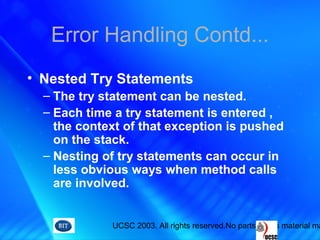 UCSC 2003. All rights reserved.No parts of this material ma
Error Handling Contd...
• Nested Try Statements
– The try statement can be nested.
– Each time a try statement is entered ,
the context of that exception is pushed
on the stack.
– Nesting of try statements can occur in
less obvious ways when method calls
are involved.
 