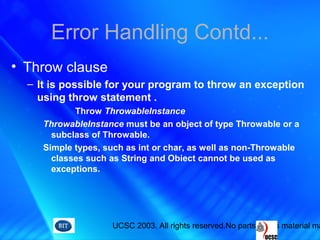 UCSC 2003. All rights reserved.No parts of this material ma
Error Handling Contd...
• Throw clause
– It is possible for your program to throw an exception
using throw statement .
Throw ThrowableInstance
ThrowableInstance must be an object of type Throwable or a
subclass of Throwable.
Simple types, such as int or char, as well as non-Throwable
classes such as String and Obiect cannot be used as
exceptions.
 
