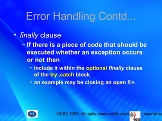 UCSC 2003. All rights reserved.No parts of this material ma
Error Handling Contd...
• finally clause
– If there is a piece of code that should be
executed whether an exception occurs
or not then
• include it within the optional finally clause
of the try..catch block
• an example may be closing an open file.
 