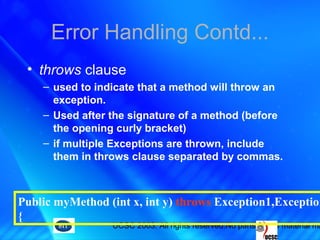 UCSC 2003. All rights reserved.No parts of this material ma
Error Handling Contd...
• throws clause
– used to indicate that a method will throw an
exception.
– Used after the signature of a method (before
the opening curly bracket)
– if multiple Exceptions are thrown, include
them in throws clause separated by commas.
Public myMethod (int x, int y) throws Exception1,Exception
{
 