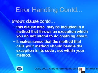 UCSC 2003. All rights reserved.No parts of this material ma
Error Handling Contd...
• throws clause contd…
– this clause also may be included in a
method that throws an exception which
you do not intend to do anything about.
– It makes sense that the method that
calls your method should handle the
exception in its code , not within your
method.
 