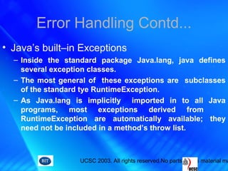 UCSC 2003. All rights reserved.No parts of this material ma
Error Handling Contd...
• Java’s built–in Exceptions
– Inside the standard package Java.lang, java defines
several exception classes.
– The most general of these exceptions are subclasses
of the standard tye RuntimeException.
– As Java.lang is implicitly imported in to all Java
programs, most exceptions derived from
RuntimeException are automatically available; they
need not be included in a method’s throw list.
 