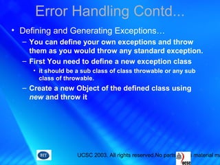UCSC 2003. All rights reserved.No parts of this material ma
Error Handling Contd...
• Defining and Generating Exceptions…
– You can define your own exceptions and throw
them as you would throw any standard exception.
– First You need to define a new exception class
• it should be a sub class of class throwable or any sub
class of throwable.
– Create a new Object of the defined class using
new and throw it
 