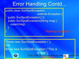 UCSC 2003. All rights reserved.No parts of this material ma
Error Handling Contd...
public class SunSpotException
extends Exception {
public SunSpotException() {}
public SunSpotExceotion(String msg) {
super(msg);
}
}
Throw new SunSpotException ( );
OR
throw new SunSpotException (“This is
to test”);
Defining Exception
Throwing
 