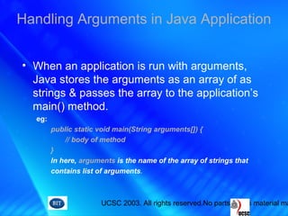 UCSC 2003. All rights reserved.No parts of this material ma
• When an application is run with arguments,
Java stores the arguments as an array of as
strings & passes the array to the application’s
main() method.
eg:
public static void main(String arguments[]) {
// body of method
}
In here, arguments is the name of the array of strings that
contains list of arguments.
Handling Arguments in Java Application
 