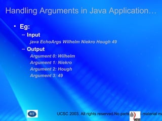 UCSC 2003. All rights reserved.No parts of this material ma
• Eg:
– Input
java EchoArgs Wilhelm Niekro Hough 49
– Output
Argument 0: Wilhelm
Argument 1: Niekro
Argument 2: Hough
Argument 3: 49
Handling Arguments in Java Application…
 