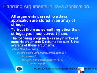 UCSC 2003. All rights reserved.No parts of this material ma
• All arguments passed to a Java
application are stored in an array of
strings.
• To treat them as something other than
strings, you must convert them.
• The following program takes any number of
numeric arguments & returns the sum & the
average of those arguments.
class SumAverage {
public static void main(String args[]) {
int sum = 0;
for (int I = 0; i<args.length; i++) {
Sum += args[i];
}
Handling Arguments in Java Application…
 