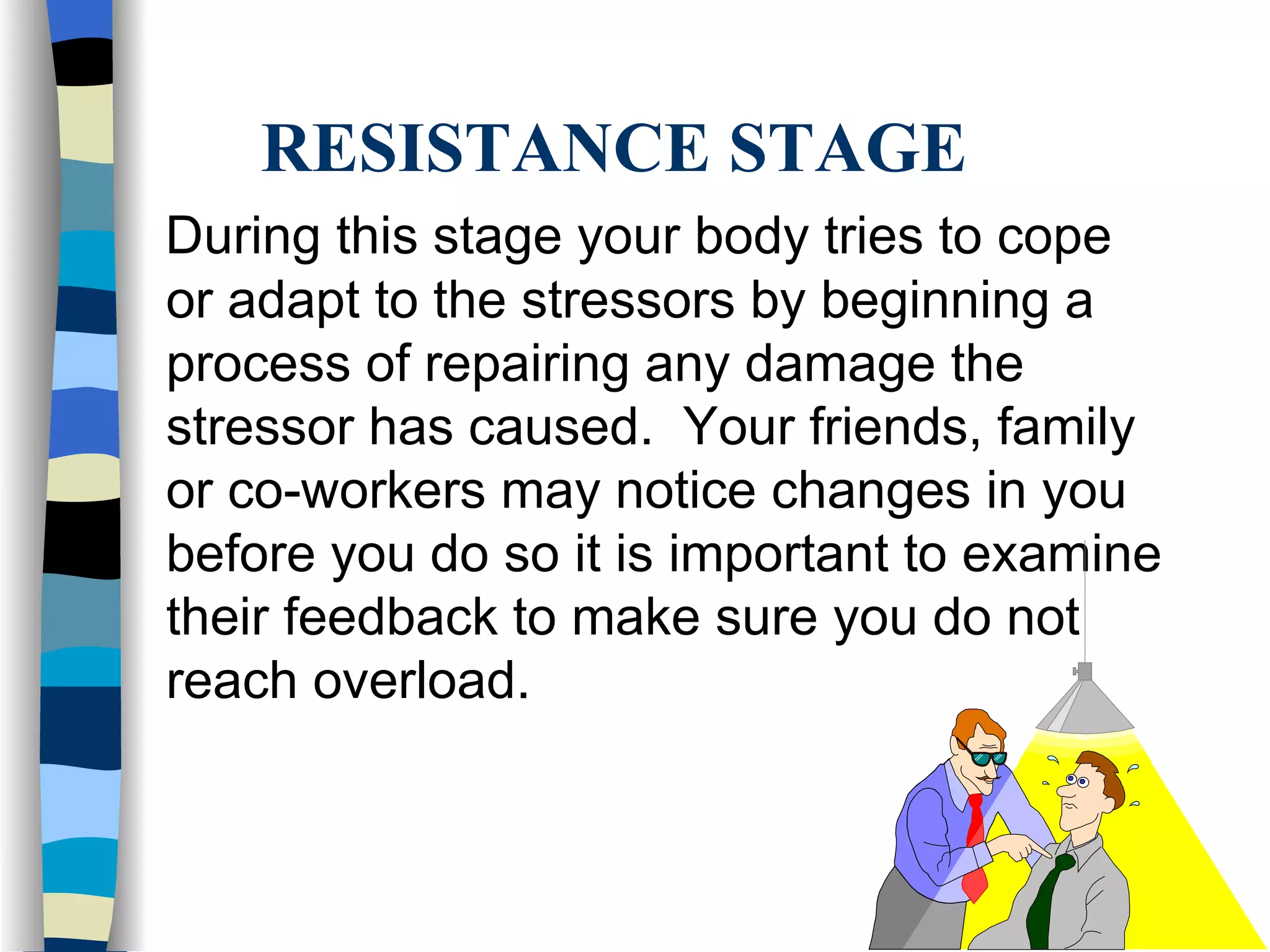RESISTANCE STAGE During this stage your body tries to cope or adapt to the stressors by beginning a process of repairing any damage the stressor has caused.  Your friends, family or co-workers may notice changes in you before you do so it is important to examine their feedback to make sure you do not reach overload. 