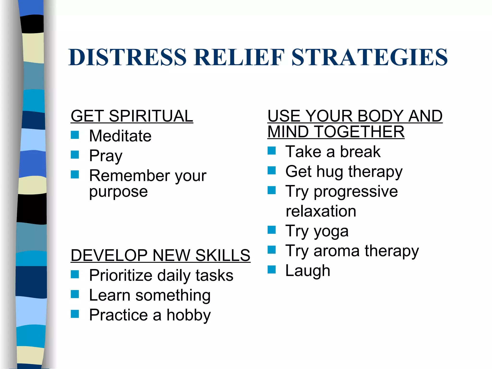 DISTRESS RELIEF STRATEGIES GET SPIRITUAL Meditate Pray Remember your purpose DEVELOP NEW SKILLS Prioritize daily tasks Learn something Practice a hobby USE YOUR BODY AND MIND TOGETHER Take a break Get hug therapy Try progressive relaxation Try yoga Try aroma therapy Laugh 