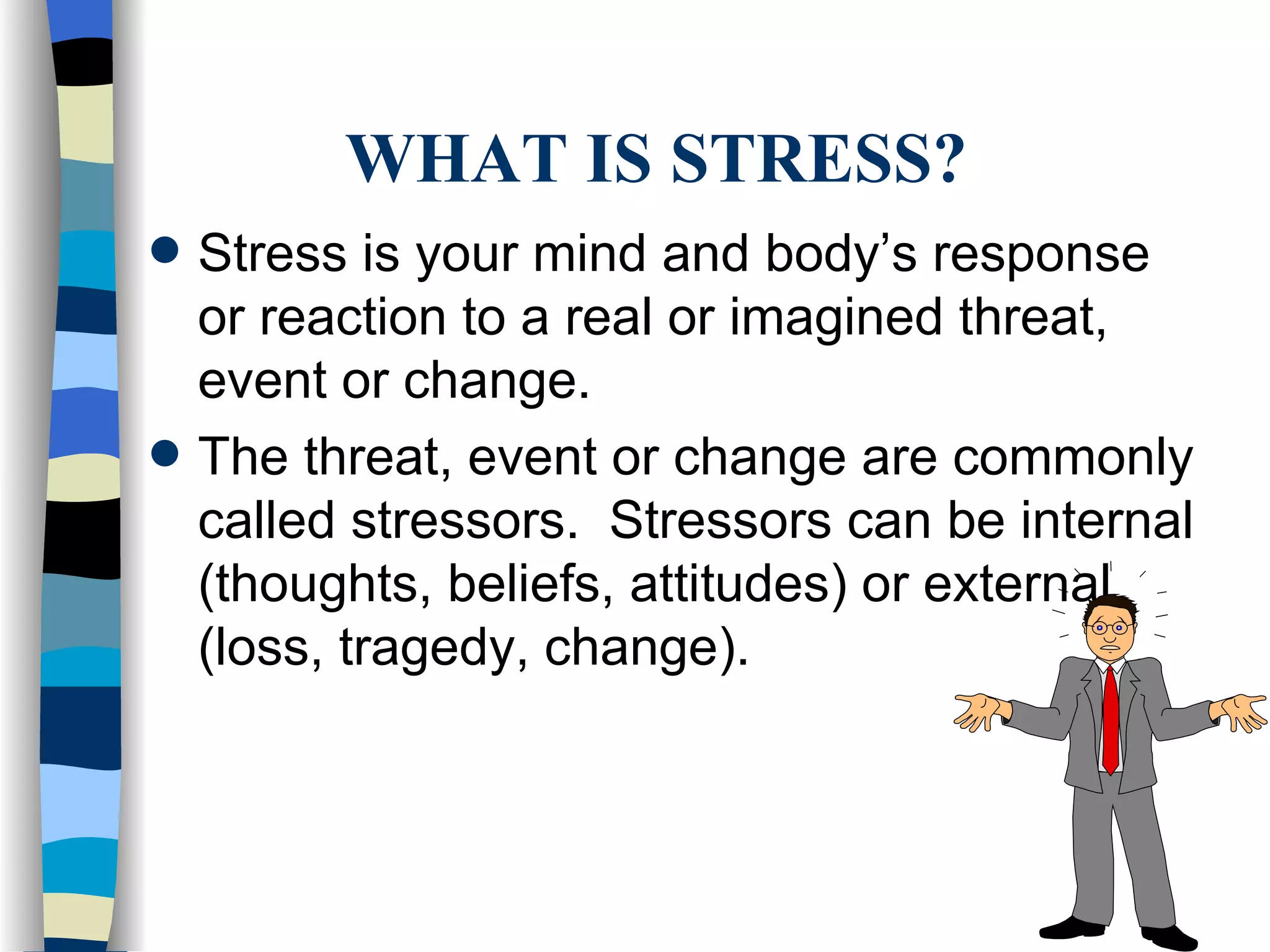 WHAT IS STRESS? Stress is your mind and body’s response or reaction to a real or imagined threat, event or change. The threat, event or change are commonly called stressors.  Stressors can be internal (thoughts, beliefs, attitudes) or external (loss, tragedy, change). 