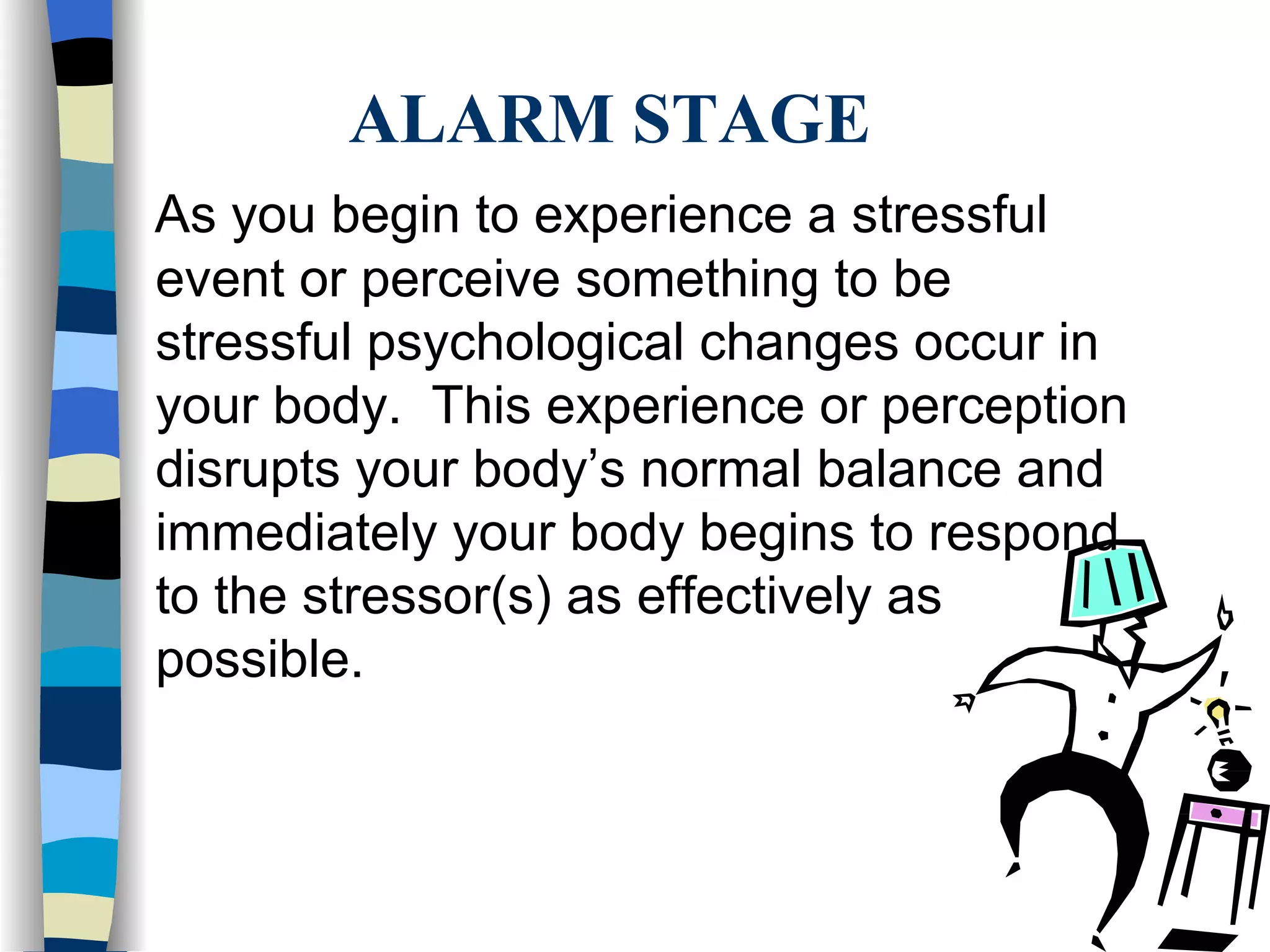 ALARM STAGE As you begin to experience a stressful event or perceive something to be stressful psychological changes occur in your body.  This experience or perception disrupts your body’s normal balance and immediately your body begins to respond to the stressor(s) as effectively as possible. 