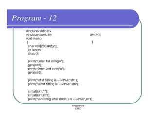 Program - 12
   #include<stdio.h>
   #include<conio.h>                                  getch();
   void main()
    {                                                   }
     char str1[20],str2[20];
     int length;
     clrscr();

    printf("Enter 1st stringn");
    gets(str1);
    printf("Enter 2nd stringn");
    gets(str2);

    printf("n1st String is --->t%s",str1);
    printf("n2nd String is --->t%s",str2);

    strcat(str1," ");
    strcat(str1,str2);
    printf("nnString after strcat() is --->t%s",str1);

                                       Vinay Arora
                                          CSED
 