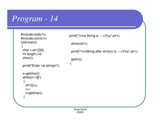 Program - 14
  #include<stdio.h>                printf("n1st String is --->t%s",str1);
  #include<conio.h>
  void main()                       strrev(str1);
   {
    char c,str1[30];                printf("nnString after strrev() is --->t%s",str1);
    int length,i=0;
    clrscr();                       getch();
                                   }
   printf("Enter 1st stringn");

   c=getchar();
   while(c!='@')
    {
      str1[i]=c;
      i++;
      c=getchar();
    }


                                      Vinay Arora
                                         CSED
 